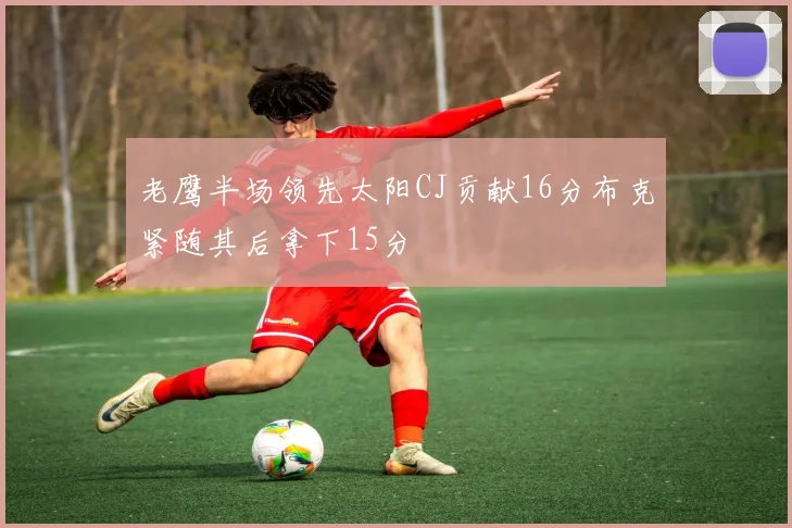老鹰半场领先太阳CJ贡献16分布克紧随其后拿下15分