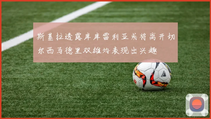 斯基拉透露库库雷利亚或将离开切尔西马德里双雄均表现出兴趣