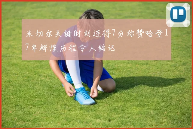 米切尔关键时刻连得7分称赞哈登17年辉煌历程令人铭记