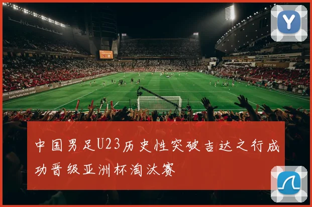 中国男足U23历史性突破吉达之行成功晋级亚洲杯淘汰赛