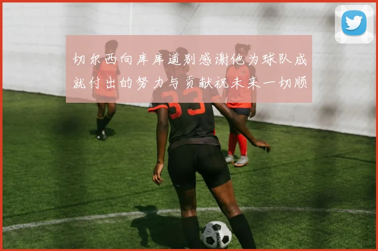 切尔西向库库道别感谢他为球队成就付出的努力与贡献祝未来一切顺利