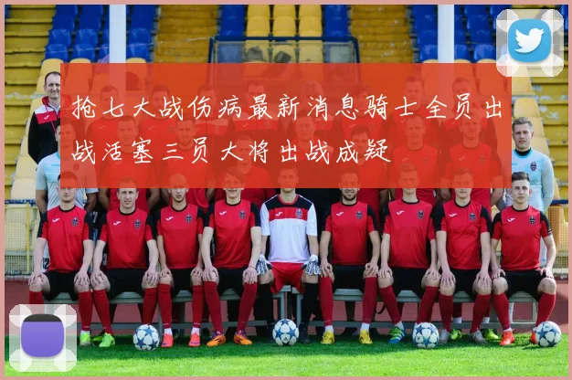 抢七大战伤病最新消息骑士全员出战活塞三员大将出战成疑