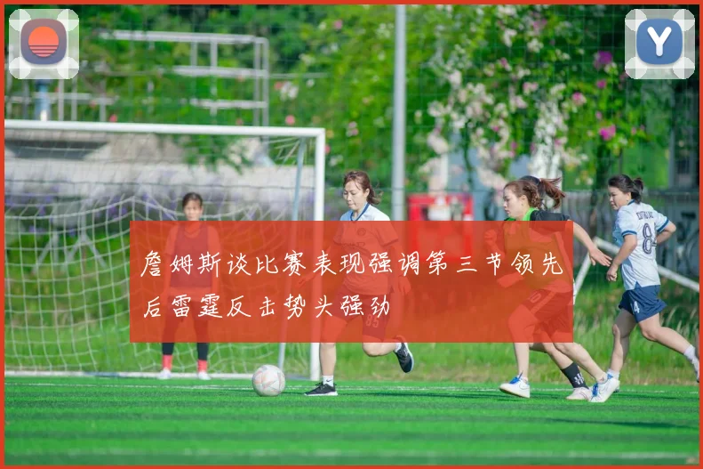 詹姆斯谈比赛表现强调第三节领先后雷霆反击势头强劲