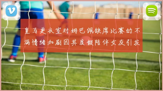 皇马更衣室对姆巴佩缺席比赛的不满情绪加剧因其度假陪伴女友引发争议