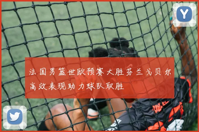 法国男篮世欧预赛大胜芬兰戈贝尔高效表现助力球队取胜