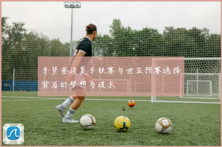 李贤重谈夏季联赛与世亚预赛选择背后的梦想与追求