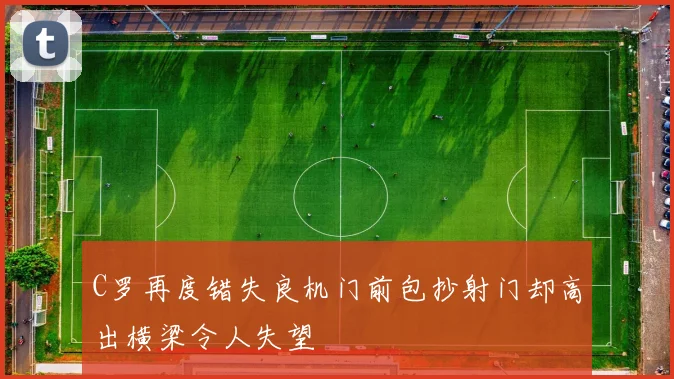 C罗再度错失良机门前包抄射门却高出横梁令人失望