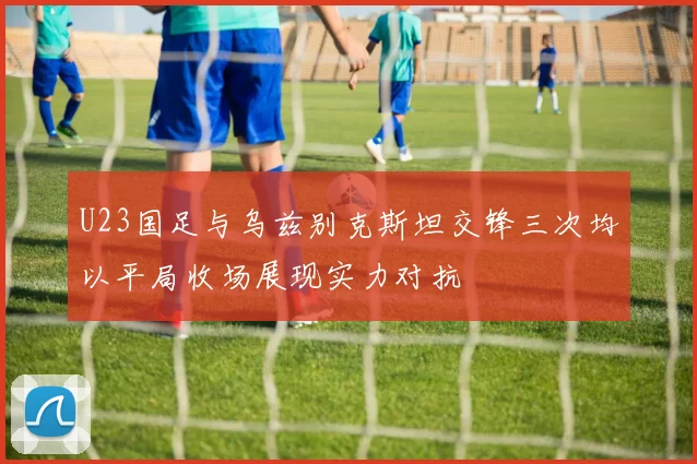 U23国足与乌兹别克斯坦交锋三次均以平局收场展现实力对抗