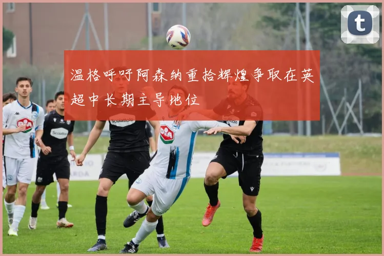 温格呼吁阿森纳重拾辉煌争取在英超中长期主导地位