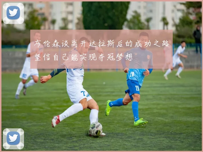 布伦森谈离开达拉斯后的成功之路坚信自己能实现夺冠梦想