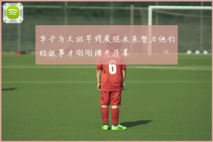 华子与文班早到展现未来潜力他们的故事才刚刚揭开序幕