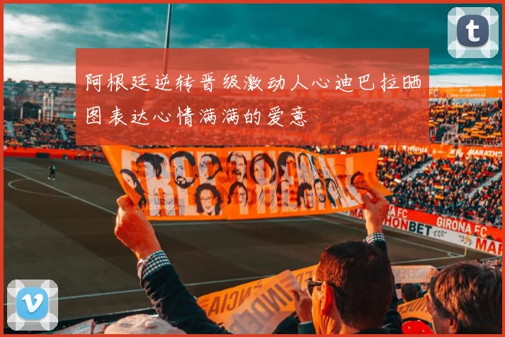 阿根廷逆转晋级激动人心迪巴拉晒图表达心情满满的爱意