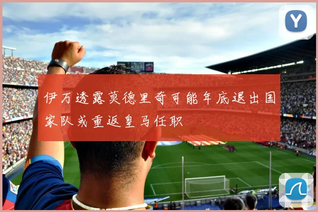 伊万透露莫德里奇可能年底退出国家队或重返皇马任职