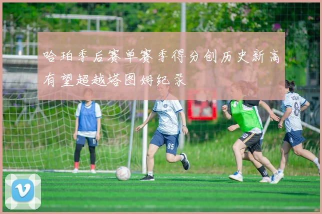 哈珀季后赛单赛季得分创历史新高有望超越塔图姆纪录