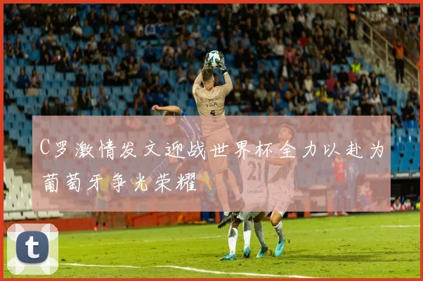C罗激情发文迎战世界杯全力以赴为葡萄牙争光荣耀
