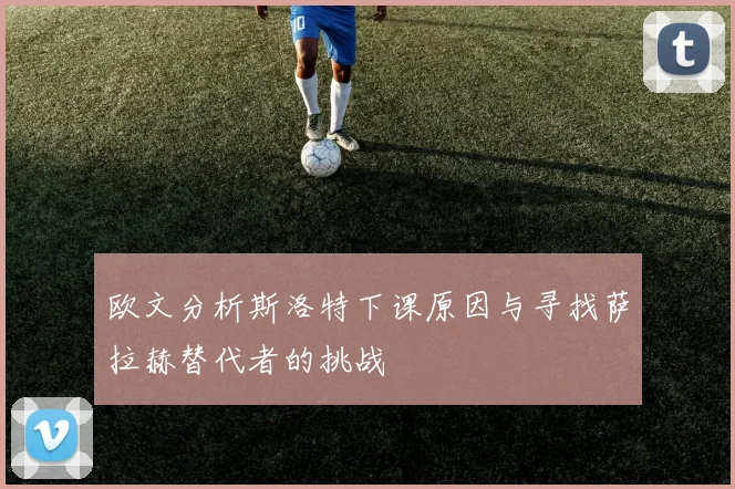 欧文分析斯洛特下课原因与寻找萨拉赫替代者的挑战