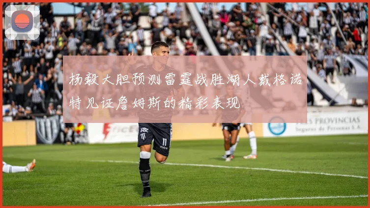 杨毅大胆预测雷霆战胜湖人戴格诺特见证詹姆斯的精彩表现