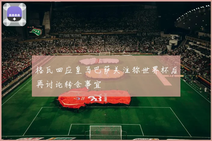 格瓦回应皇马巴萨关注称世界杯后再讨论转会事宜