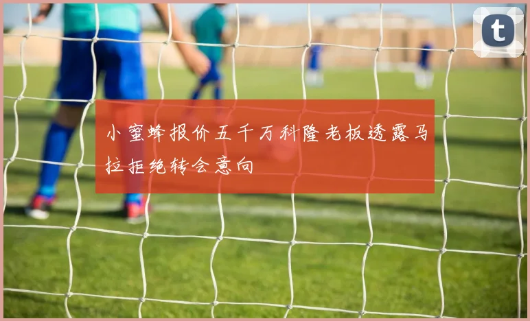 小蜜蜂报价五千万科隆老板透露马拉拒绝转会意向
