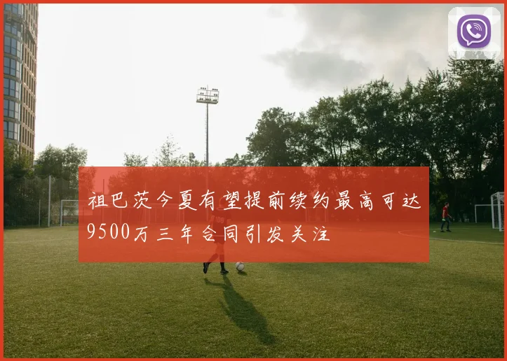 祖巴茨今夏有望提前续约最高可达9500万三年合同引发关注