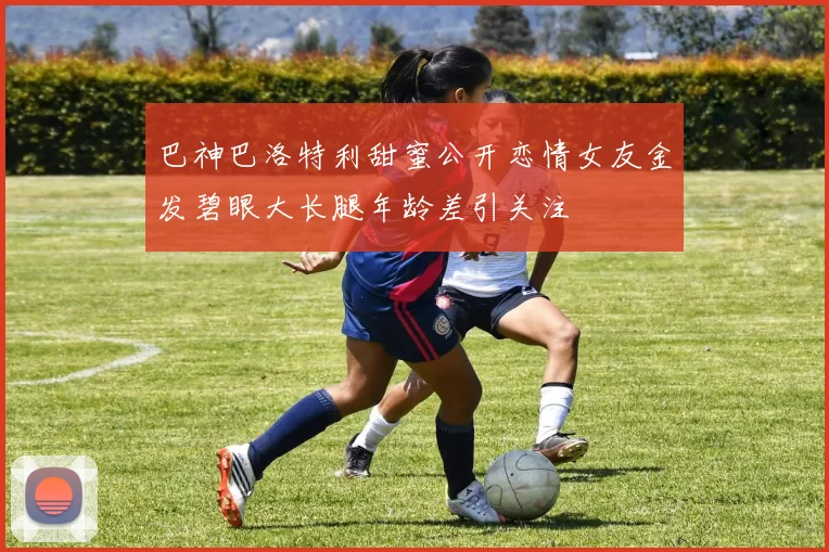 巴神巴洛特利甜蜜公开恋情女友金发碧眼大长腿年龄差引关注