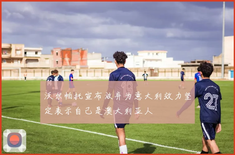 沃尔帕托宣布放弃为意大利效力坚定表示自己是澳大利亚人