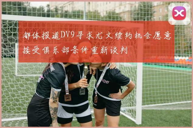 都体报道DV9寻求尤文续约机会愿意接受俱乐部条件重新谈判