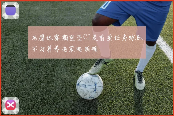 老鹰休赛期重签CJ是首要任务球队不打算养老策略明确