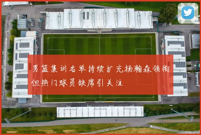 男篮集训名单持续扩充杨瀚森领衔但热门球员缺席引关注